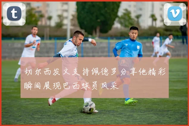 切尔西发文支持佩德罗分享他精彩瞬间展现巴西球员风采
