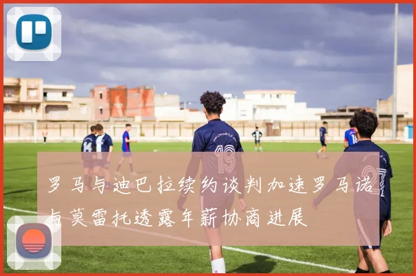 罗马与迪巴拉续约谈判加速罗马诺与莫雷托透露年薪协商进展