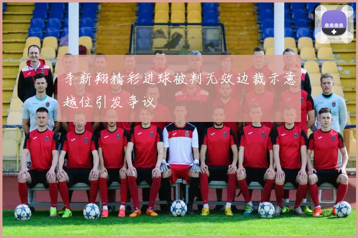 李新翔精彩进球被判无效边裁示意越位引发争议