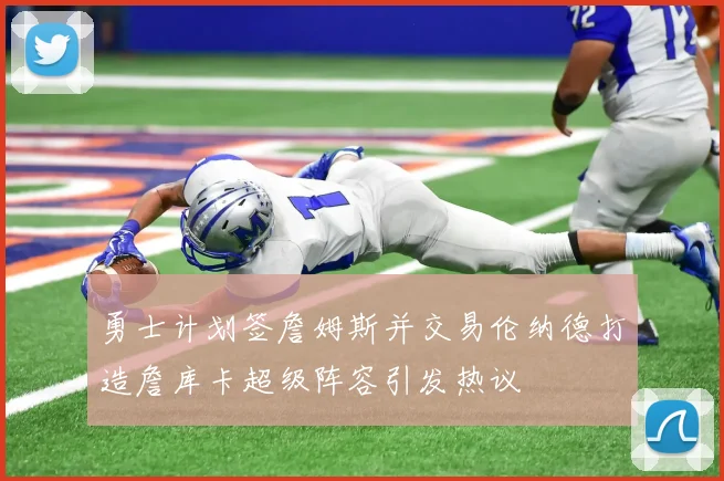 勇士计划签詹姆斯并交易伦纳德打造詹库卡超级阵容引发热议