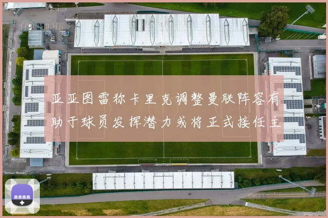 亚亚图雷称卡里克调整曼联阵容有助于球员发挥潜力或将正式接任主帅