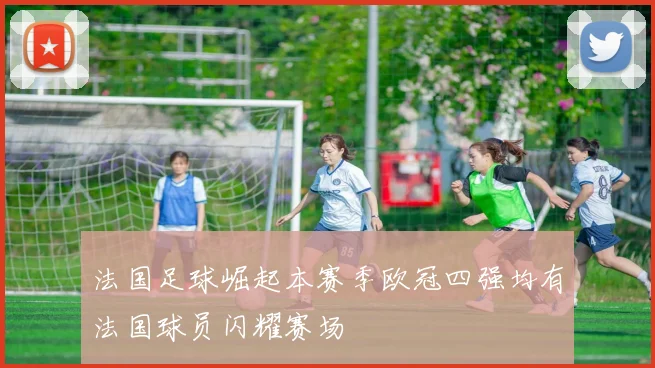 法国足球崛起本赛季欧冠四强均有法国球员闪耀赛场