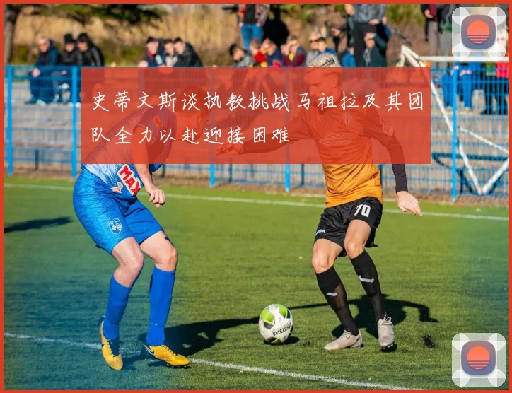 史蒂文斯谈执教挑战马祖拉及其团队全力以赴迎接困难