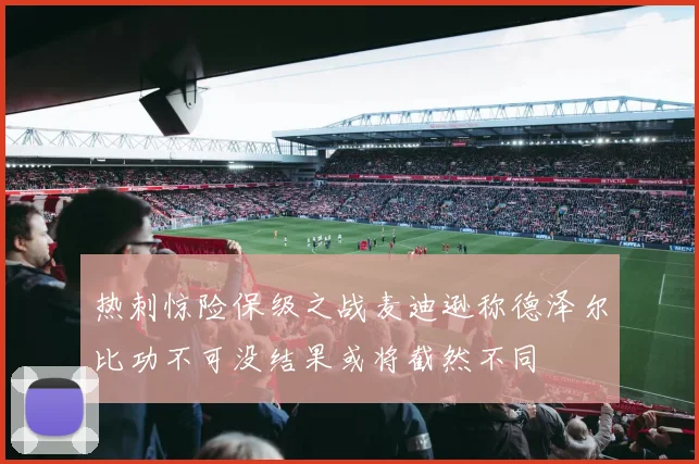 热刺惊险保级之战麦迪逊称德泽尔比功不可没结果或将截然不同