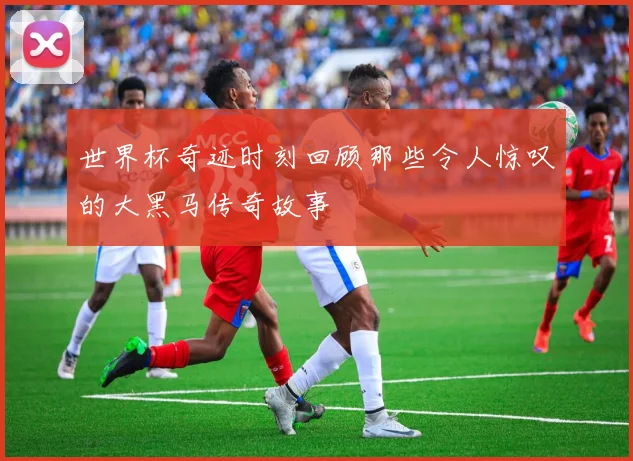 世界杯奇迹时刻回顾那些令人惊叹的大黑马传奇故事