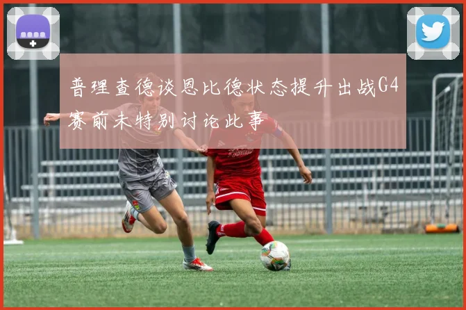 普理查德谈恩比德状态提升出战G4赛前未特别讨论此事