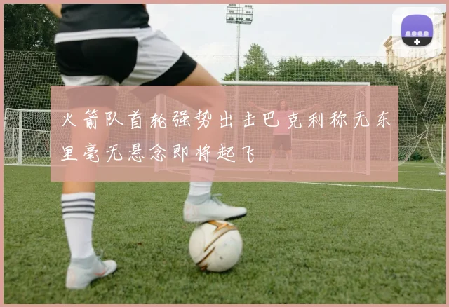 火箭队首轮强势出击巴克利称无东里毫无悬念即将起飞