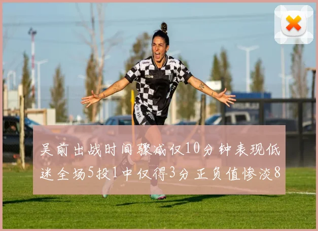 吴前出战时间骤减仅10分钟表现低迷全场5投1中仅得3分正负值惨淡8