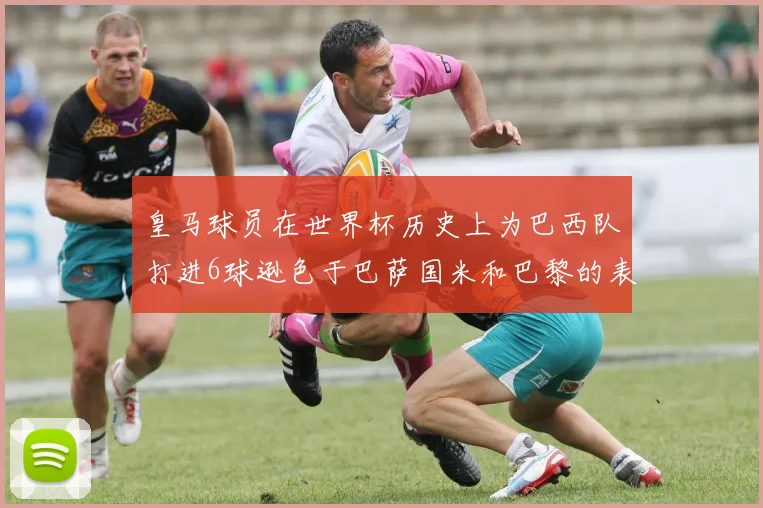 皇马球员在世界杯历史上为巴西队打进6球逊色于巴萨国米和巴黎的表现
