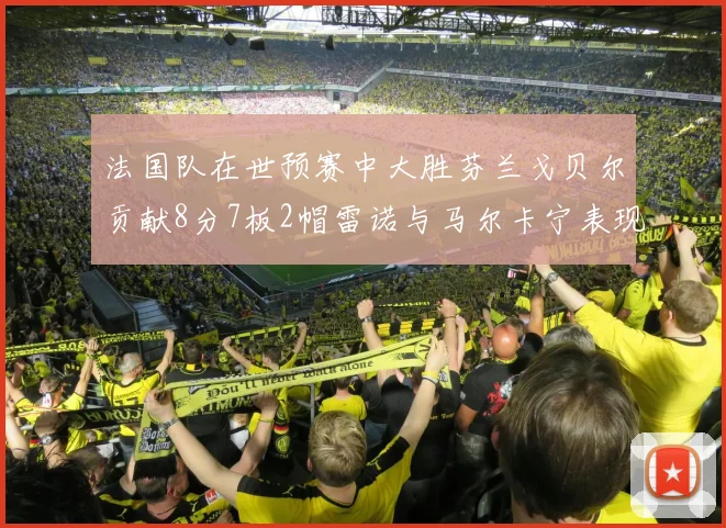 法国队在世预赛中大胜芬兰戈贝尔贡献8分7板2帽雷诺与马尔卡宁表现抢眼