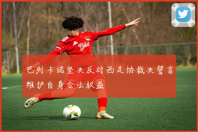 巴列卡诺坚决反对西足协裁决誓言维护自身合法权益