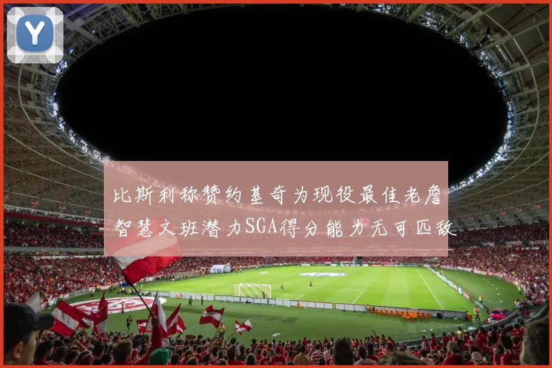 比斯利称赞约基奇为现役最佳老詹智慧文班潜力SGA得分能力无可匹敌