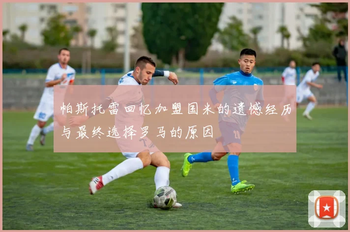 帕斯托雷回忆加盟国米的遗憾经历与最终选择罗马的原因