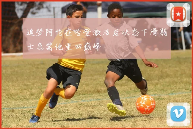 追梦阿伦在哈登激活后状态下滑骑士急需他重回巅峰
