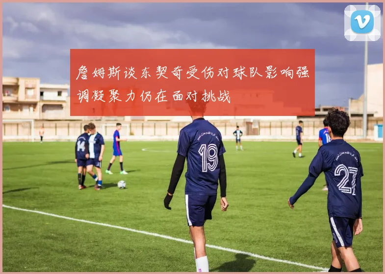 詹姆斯谈东契奇受伤对球队影响强调凝聚力仍在面对挑战