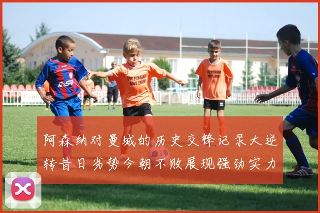 阿森纳对曼城的历史交锋记录大逆转昔日劣势今朝不败展现强劲实力