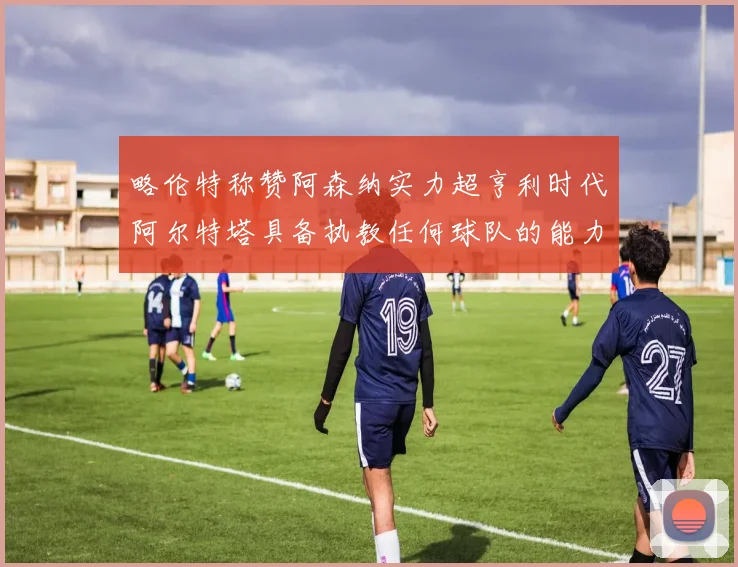 略伦特称赞阿森纳实力超亨利时代阿尔特塔具备执教任何球队的能力