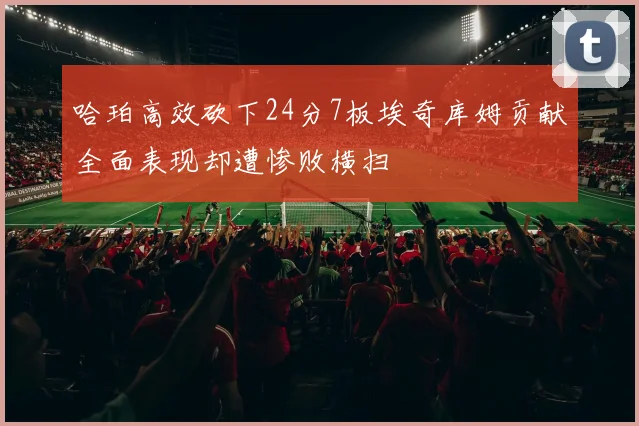 哈珀高效砍下24分7板埃奇库姆贡献全面表现却遭惨败横扫