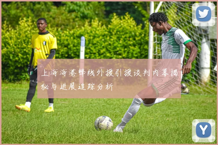 上海海港锋线外援引援谈判内幕揭秘与进展追踪分析